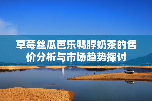 草莓丝瓜芭乐鸭脖奶茶的售价分析与市场趋势探讨