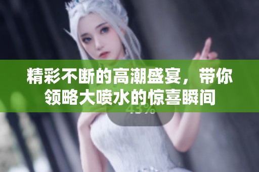 精彩不断的高潮盛宴，带你领略大喷水的惊喜瞬间