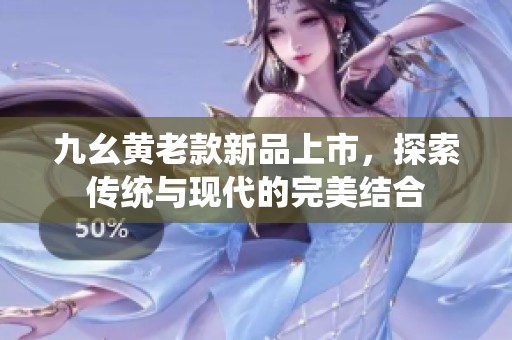 九幺黄老款新品上市，探索传统与现代的完美结合