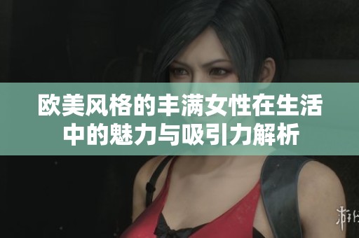 欧美风格的丰满女性在生活中的魅力与吸引力解析