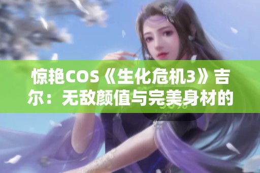 惊艳COS《生化危机3》吉尔：无敌颜值与完美身材的绝妙结合