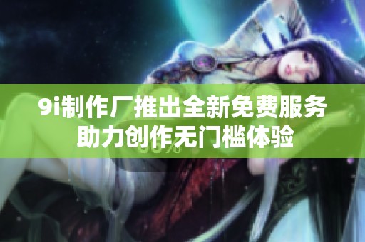 9i制作厂推出全新免费服务 助力创作无门槛体验