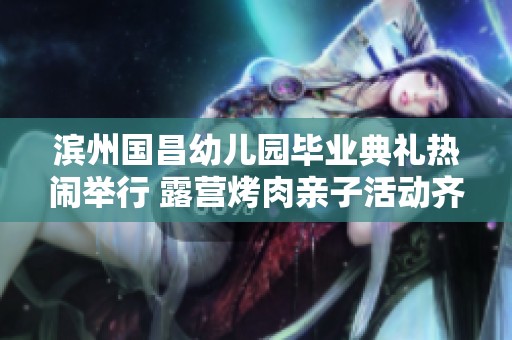 滨州国昌幼儿园毕业典礼热闹举行 露营烤肉亲子活动齐欢庆