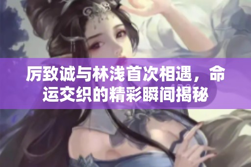 厉致诚与林浅首次相遇，命运交织的精彩瞬间揭秘