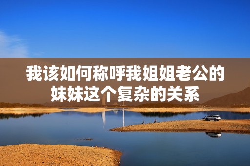 我该如何称呼我姐姐老公的妹妹这个复杂的关系