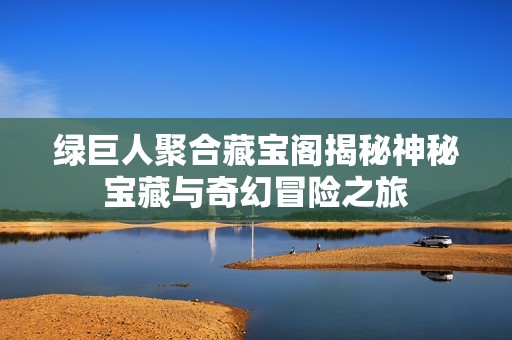 绿巨人聚合藏宝阁揭秘神秘宝藏与奇幻冒险之旅
