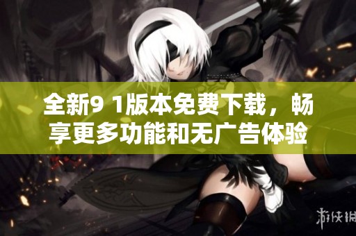 全新9 1版本免费下载，畅享更多功能和无广告体验
