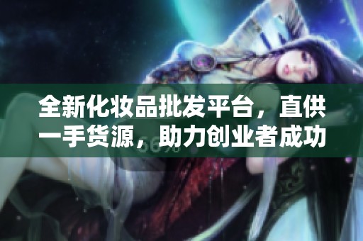 全新化妆品批发平台，直供一手货源，助力创业者成功