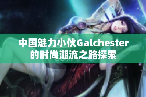 中国魅力小伙Galchester的时尚潮流之路探索