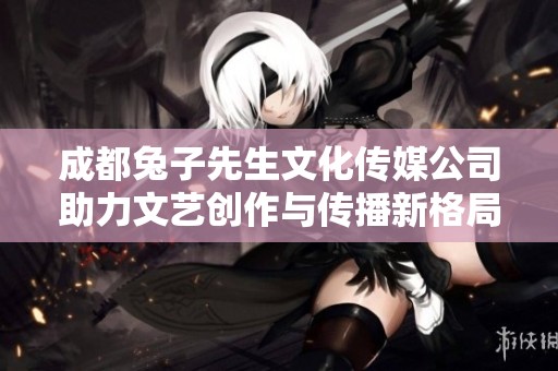 成都兔子先生文化传媒公司助力文艺创作与传播新格局