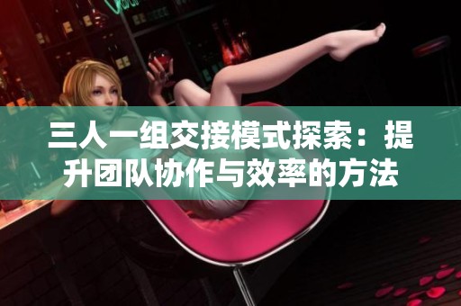 三人一组交接模式探索：提升团队协作与效率的方法