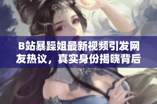 B站暴躁姐最新视频引发网友热议，真实身份揭晓背后故事