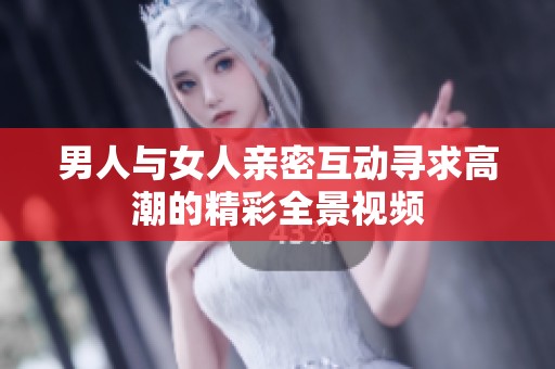 男人与女人亲密互动寻求高潮的精彩全景视频