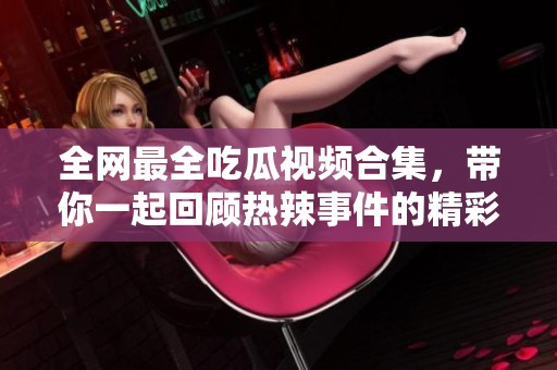 全网最全吃瓜视频合集，带你一起回顾热辣事件的精彩瞬间