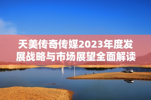 天美传奇传媒2023年度发展战略与市场展望全面解读