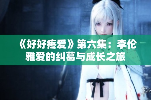 《好好疼爱》第六集：李伦雅爱的纠葛与成长之旅