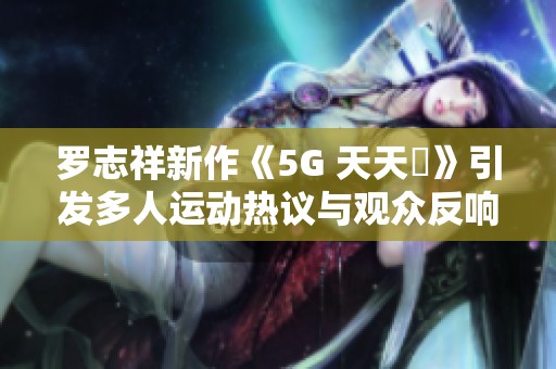 罗志祥新作《5G 天天奭》引发多人运动热议与观众反响