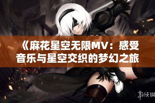 《麻花星空无限MV：感受音乐与星空交织的梦幻之旅》