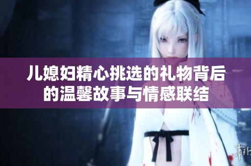 儿媳妇精心挑选的礼物背后的温馨故事与情感联结