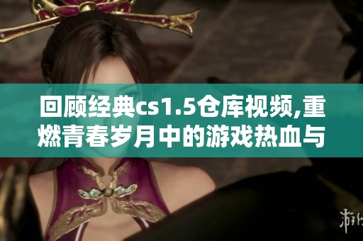 回顾经典cs1.5仓库视频,重燃青春岁月中的游戏热血与激情
