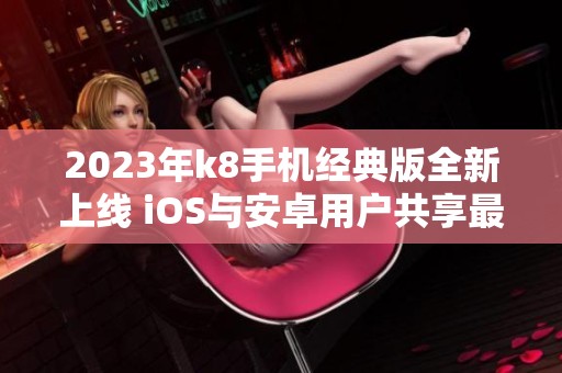 2023年k8手机经典版全新上线 iOS与安卓用户共享最新v6.18.8体验