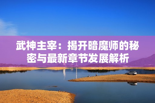 武神主宰：揭开暗魔师的秘密与最新章节发展解析