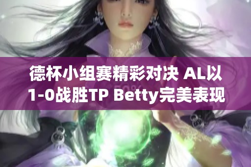 德杯小组赛精彩对决 AL以1-0战胜TP Betty完美表现助力胜利