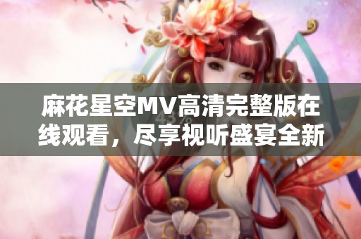 麻花星空MV高清完整版在线观看，尽享视听盛宴全新体验
