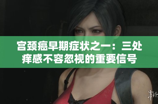 宫颈癌早期症状之一：三处痒感不容忽视的重要信号