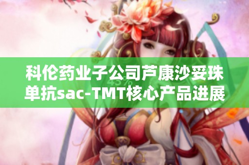 科伦药业子公司芦康沙妥珠单抗sac-TMT核心产品进展公告