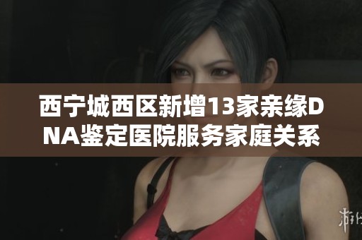 西宁城西区新增13家亲缘DNA鉴定医院服务家庭关系检测