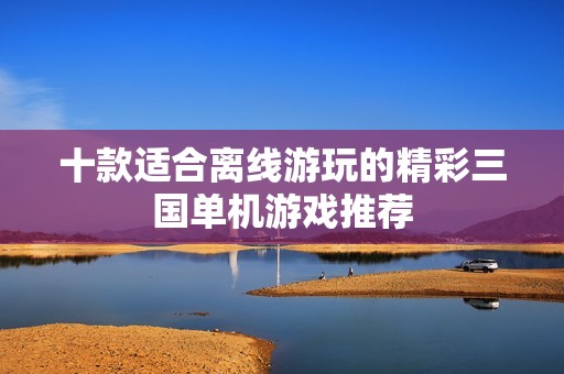 十款适合离线游玩的精彩三国单机游戏推荐