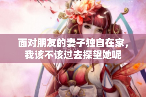 面对朋友的妻子独自在家，我该不该过去探望她呢