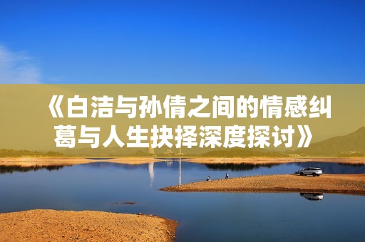 《白洁与孙倩之间的情感纠葛与人生抉择深度探讨》