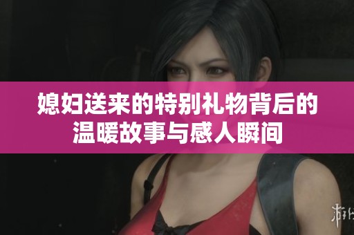 媳妇送来的特别礼物背后的温暖故事与感人瞬间