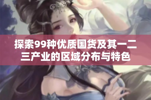 探索99种优质国货及其一二三产业的区域分布与特色