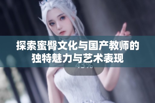探索蜜臀文化与国产教师的独特魅力与艺术表现