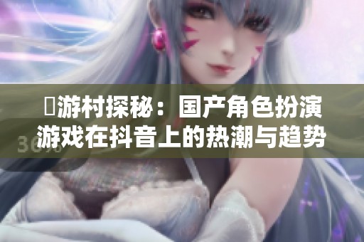 囧游村探秘：国产角色扮演游戏在抖音上的热潮与趋势分析
