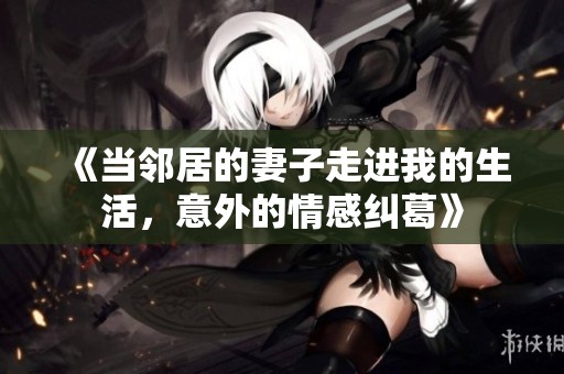 《当邻居的妻子走进我的生活，意外的情感纠葛》