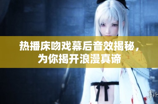 热播床吻戏幕后音效揭秘，为你揭开浪漫真谛