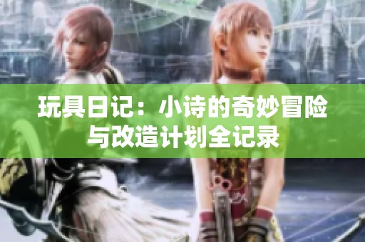 玩具日记：小诗的奇妙冒险与改造计划全记录
