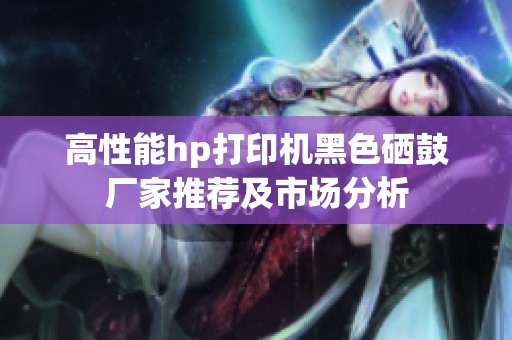 高性能hp打印机黑色硒鼓厂家推荐及市场分析