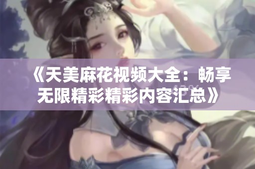 《天美麻花视频大全：畅享无限精彩精彩内容汇总》