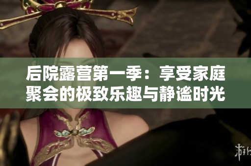 后院露营第一季：享受家庭聚会的极致乐趣与静谧时光