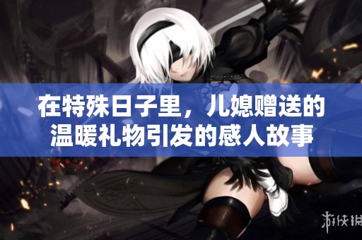 在特殊日子里，儿媳赠送的温暖礼物引发的感人故事