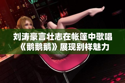 刘涛豪言壮志在帐篷中歌唱《鹅鹅鹅》展现别样魅力