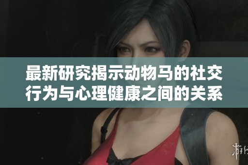 最新研究揭示动物马的社交行为与心理健康之间的关系