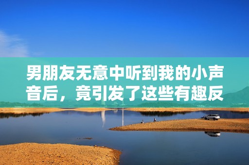 男朋友无意中听到我的小声音后，竟引发了这些有趣反应