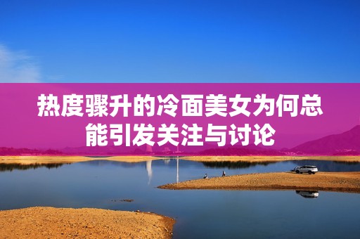 热度骤升的冷面美女为何总能引发关注与讨论
