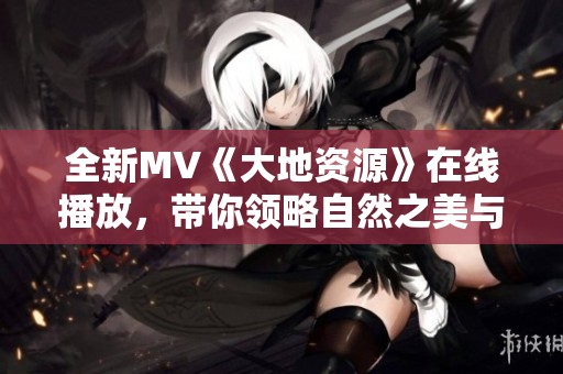 全新MV《大地资源》在线播放，带你领略自然之美与奇迹